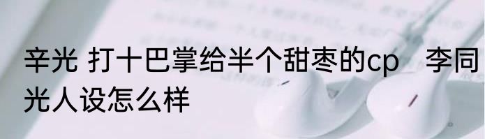 辛光 打十巴掌给半个甜枣的cp   李同光人设怎么样
