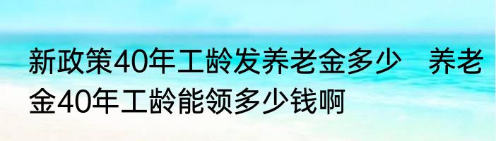 新政策40年工龄发养老金多少   养老金40年工龄能领多少钱啊