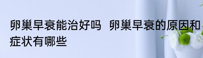 卵巢早衰能治好吗  卵巢早衰的原因和症状有哪些