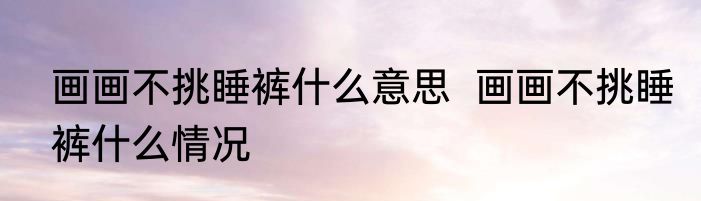 画画不挑睡裤什么意思  	画画不挑睡裤什么情况