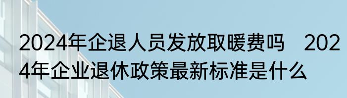 2024年企退人员发放取暖费吗   2024年企业退休政策最新标准是什么