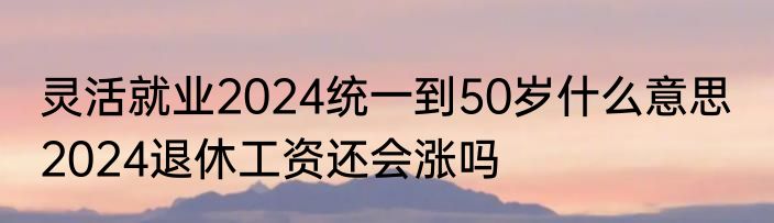 灵活就业2024统一到50岁什么意思  2024退休工资还会涨吗
