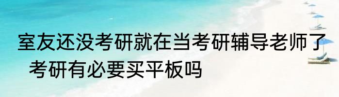室友还没考研就在当考研辅导老师了   考研有必要买平板吗