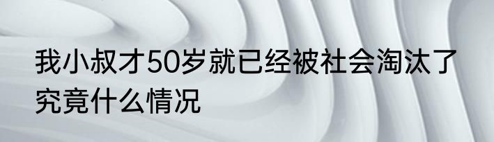 我小叔才50岁就已经被社会淘汰了  究竟什么情况