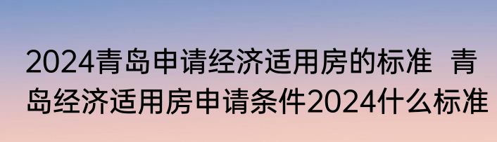 2024青岛申请经济适用房的标准  青岛经济适用房申请条件2024什么标准