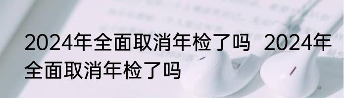 2024年全面取消年检了吗  2024年全面取消年检了吗