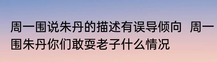 周一围说朱丹的描述有误导倾向  周一围朱丹你们敢耍老子什么情况