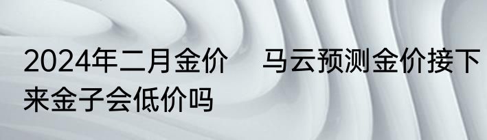 2024年二月金价    马云预测金价接下来金子会低价吗