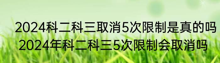  2024科二科三取消5次限制是真的吗  2024年科二科三5次限制会取消吗