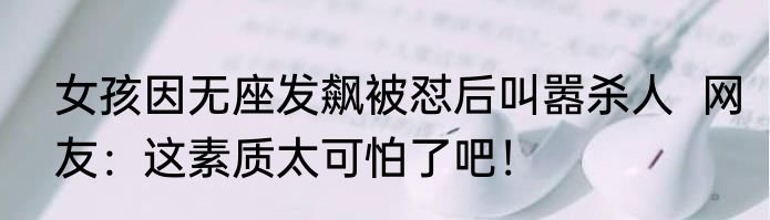 女孩因无座发飙被怼后叫嚣杀人  网友：这素质太可怕了吧！
