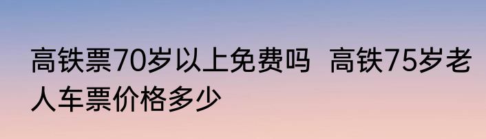 高铁票70岁以上免费吗  高铁75岁老人车票价格多少