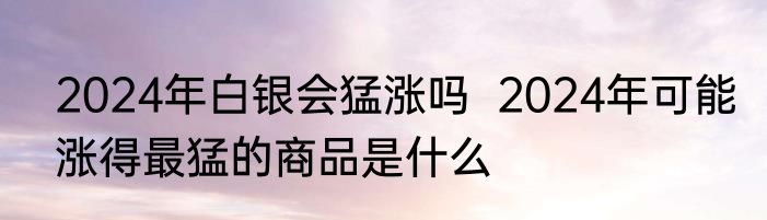 2024年白银会猛涨吗  2024年可能涨得最猛的商品是什么