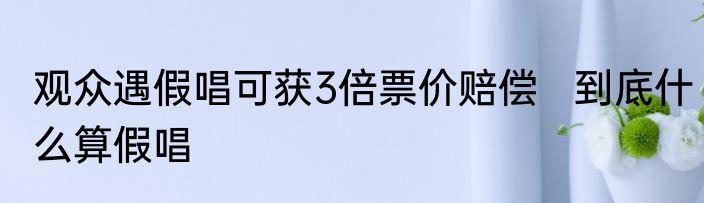 观众遇假唱可获3倍票价赔偿   到底什么算假唱
