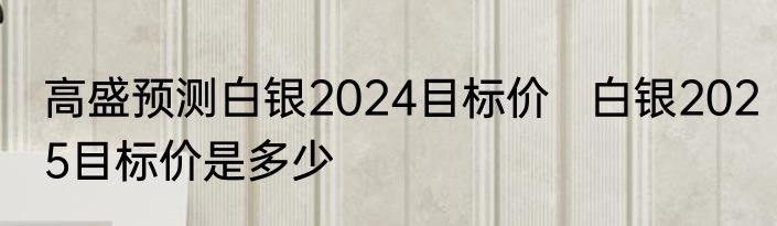 高盛预测白银2024目标价   白银2025目标价是多少