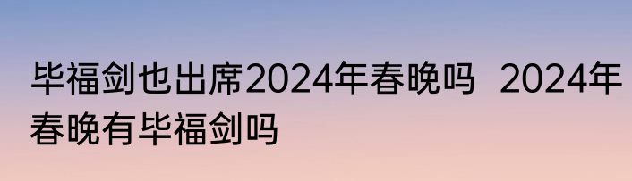 毕福剑也出席2024年春晚吗  2024年春晚有毕福剑吗