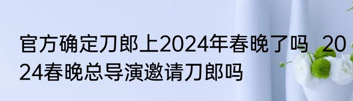 官方确定刀郎上2024年春晚了吗  2024春晚总导演邀请刀郎吗