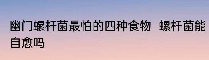 幽门螺杆菌最怕的四种食物  螺杆菌能自愈吗