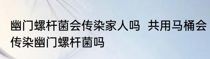 幽门螺杆菌会传染家人吗  共用马桶会传染幽门螺杆菌吗