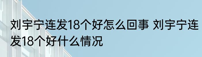 刘宇宁连发18个好怎么回事 	刘宇宁连发18个好什么情况