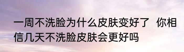 一周不洗脸为什么皮肤变好了  你相信几天不洗脸皮肤会更好吗