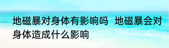 地磁暴对身体有影响吗  	地磁暴会对身体造成什么影响