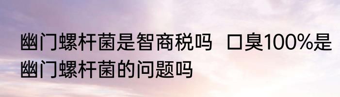 幽门螺杆菌是智商税吗  口臭100%是幽门螺杆菌的问题吗