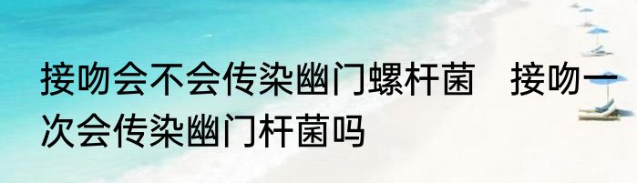 接吻会不会传染幽门螺杆菌   接吻一次会传染幽门杆菌吗