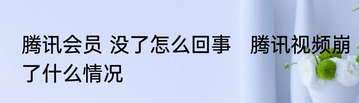 腾讯会员 没了怎么回事   腾讯视频崩了什么情况