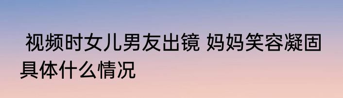  视频时女儿男友出镜 妈妈笑容凝固  具体什么情况