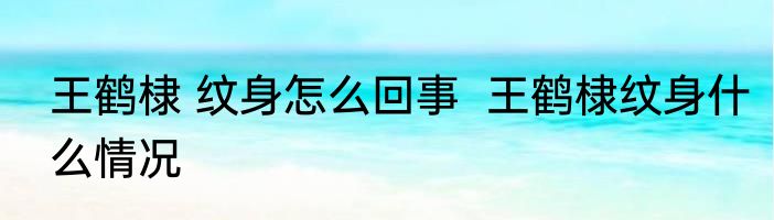 王鹤棣 纹身怎么回事  王鹤棣纹身什么情况