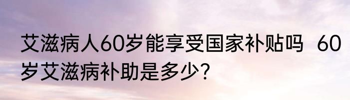 艾滋病人60岁能享受国家补贴吗  60岁艾滋病补助是多少?