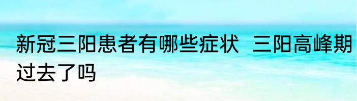 新冠三阳患者有哪些症状  三阳高峰期过去了吗