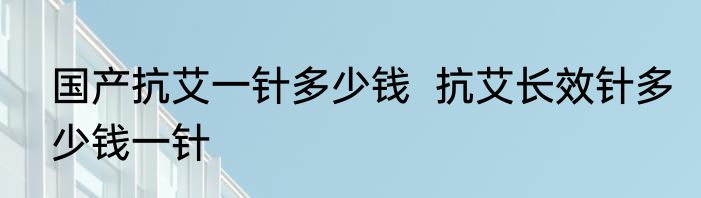 国产抗艾一针多少钱  抗艾长效针多少钱一针