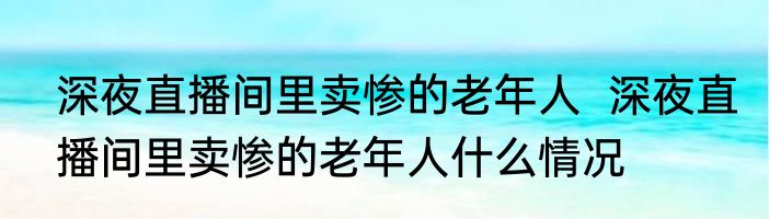 深夜直播间里卖惨的老年人  深夜直播间里卖惨的老年人什么情况