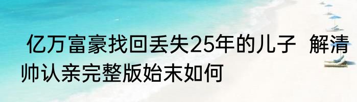  亿万富豪找回丢失25年的儿子  解清帅认亲完整版始末如何