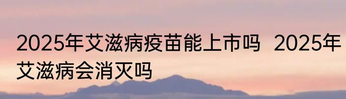 2025年艾滋病疫苗能上市吗  2025年艾滋病会消灭吗