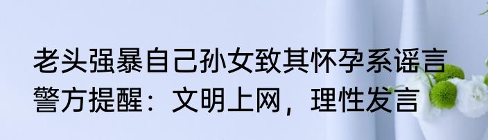 老头强暴自己孙女致其怀孕系谣言   警方提醒：文明上网，理性发言