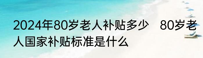 2024年80岁老人补贴多少   80岁老人国家补贴标准是什么