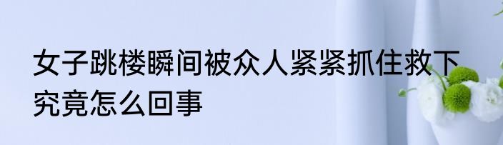 女子跳楼瞬间被众人紧紧抓住救下   究竟怎么回事