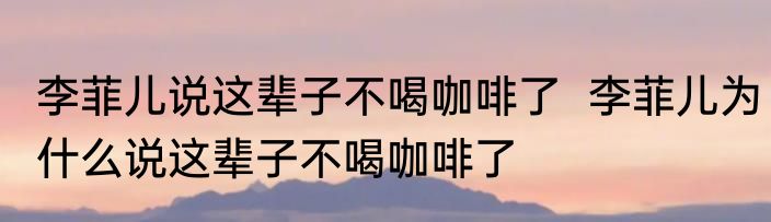 李菲儿说这辈子不喝咖啡了  李菲儿为什么说这辈子不喝咖啡了