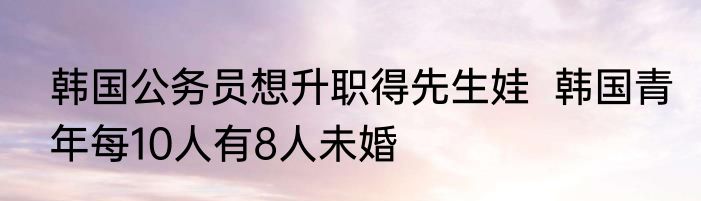 韩国公务员想升职得先生娃  韩国青年每10人有8人未婚