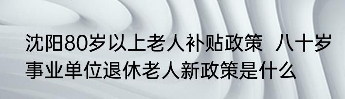 沈阳80岁以上老人补贴政策  八十岁事业单位退休老人新政策是什么