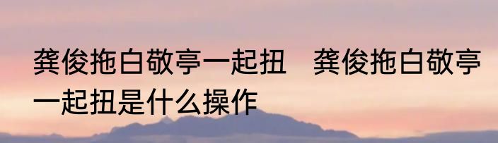 龚俊拖白敬亭一起扭   龚俊拖白敬亭一起扭是什么操作