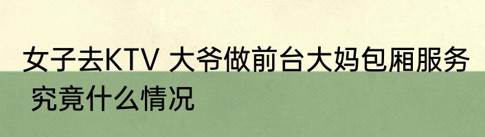 女子去KTV 大爷做前台大妈包厢服务  究竟什么情况