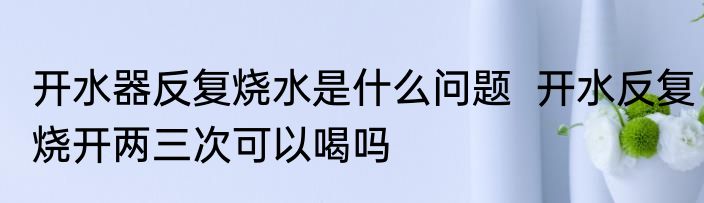开水器反复烧水是什么问题  开水反复烧开两三次可以喝吗