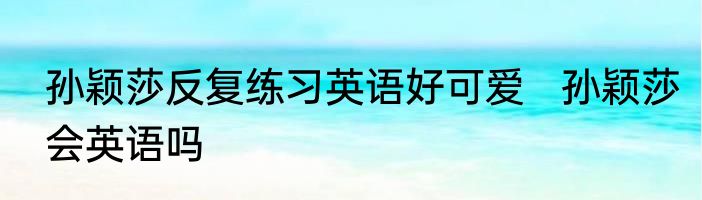 孙颖莎反复练习英语好可爱   孙颖莎会英语吗