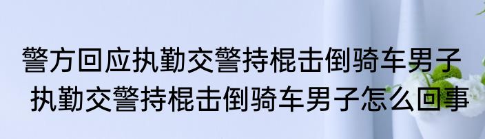 警方回应执勤交警持棍击倒骑车男子   执勤交警持棍击倒骑车男子怎么回事