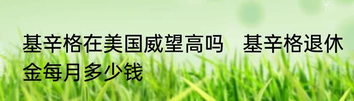 基辛格在美国威望高吗   基辛格退休金每月多少钱