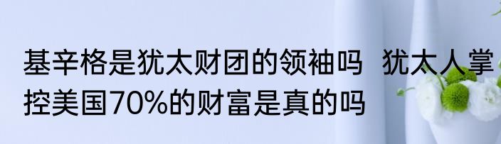 基辛格是犹太财团的领袖吗  犹太人掌控美国70%的财富是真的吗