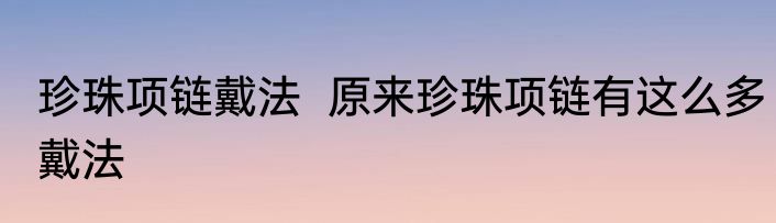 珍珠项链戴法  原来珍珠项链有这么多戴法